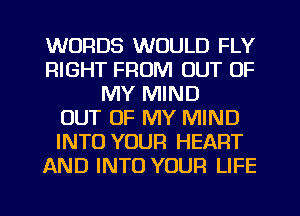 WORDS WOULD FLY
RIGHT FROM OUT OF
MY MIND
OUT OF MY MIND
INTO YOUR HEART
AND INTO YOUR LIFE