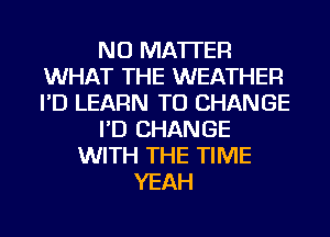 NO MATTER
WHAT THE WEATHER
I'D LEARN TO CHANGE

I'D CHANGE

WITH THE TIME
YEAH