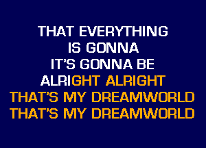 THAT EVERYTHING
IS GONNA
IT'S GONNA BE
ALRIGHT ALRIGHT
THAT'S MY DREAMWORLD
THAT'S MY DREAMWORLD