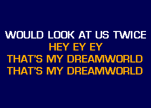 WOULD LOOK AT US TWICE
HEY EY EY

THAT'S MY DREAMWORLD

THAT'S MY DREAMWORLD