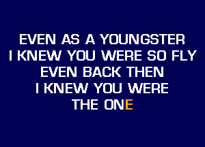 EVEN AS A YOUNGSTER
I KNEW YOU WERE SO FLY
EVEN BACK THEN
I KNEW YOU WERE
THE ONE