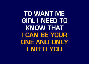 TO WANT ME
GIRL I NEED TO
KNOW THAT

I CAN BE YOUR
ONE AND ONLY
I NEED YOU