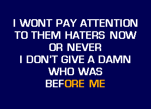 I WONT PAY ATTENTION
TO THEM HATERS NOW
OR NEVER
I DON'T GIVE A DAMN
WHO WAS
BEFORE ME