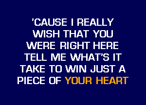 'CAUSE I REALLY
WISH THAT YOU
WERE RIGHT HERE
TELL ME WHAT'S IT
TAKE TO WIN JUST A
PIECE OF YOUR HEART