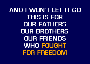 AND I WON'T LET IT GO
THIS IS FOR
OUR FATHERS
OUR BROTHERS
OUR FRIENDS
WHO FOUGHT
FOR FREEDOM