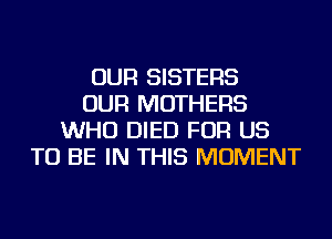 OUR SISTERS
OUR MOTHERS
WHO DIED FOR US
TO BE IN THIS MOMENT