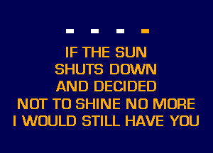 IF THE SUN
SHUTS DOWN
AND DECIDED
NOT TO SHINE NO MORE
I WOULD STILL HAVE YOU