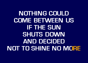 NOTHING COULD
COME BETWEEN US
IF THE SUN
SHUTS DOWN
AND DECIDED
NOT TO SHINE NO MORE