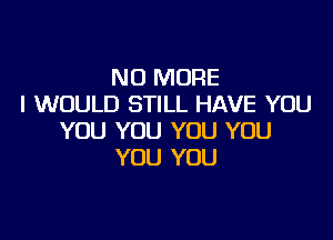 NO MORE
I WOULD STILL HAVE YOU

YOU YOU YOU YOU
YOU YOU