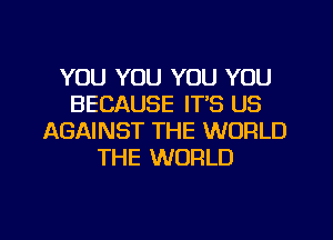 YOU YOU YOU YOU
BECAUSE ITS US
AGAINST THE WORLD
THE WORLD