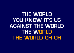 THE WORLD
YOU KNOW ITS US
AGAINST THE WORLD
THE WORLD
THE WORLD OH OH