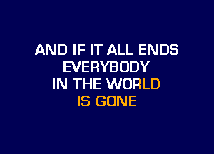 AND IF IT ALL ENDS
EVERYBODY

IN THE WORLD
IS GONE