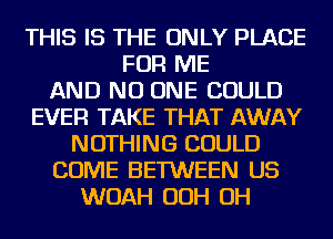 THIS IS THE ONLY PLACE
FOR ME
AND NO ONE COULD
EVER TAKE THAT AWAY
NOTHING COULD
COME BETWEEN US
WOAH OOH OH