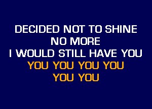 DECIDED NOT TO SHINE
NO MORE
I WOULD STILL HAVE YOU
YOU YOU YOU YOU
YOU YOU