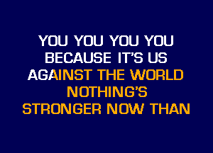 YOU YOU YOU YOU
BECAUSE IT'S US
AGAINST THE WORLD
NOTHING'S
STRONGER NOW THAN