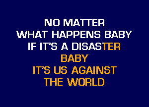 NO MATTER
WHAT HAPPENS BABY
IF ITS A DISASTER
BABY
IT'S US AGAINST
THE WORLD