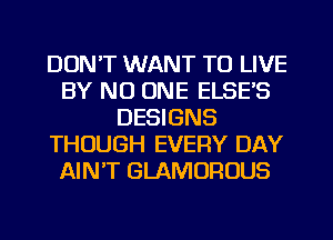 DON'T WANT TO LIVE
BY NO ONE ELSE'S
DESIGNS
THOUGH EVERY DAY
AIN'T GLAMOROUS