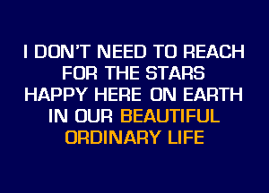 I DON'T NEED TO REACH
FOR THE STARS
HAPPY HERE ON EARTH
IN OUR BEAUTIFUL
ORDINARY LIFE