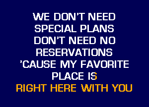 WE DON'T NEED
SPECIAL PLANS
DON'T NEED NU
RESERVATIONS
'CAUSE MY FAVORITE
PLACE IS
RIGHT HERE WITH YOU