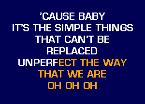 'CAUSE BABY
IT'S THE SIMPLE THINGS
THAT CAN'T BE
REPLACED
UNPERFECT THE WAY
THAT WE ARE
OH OH OH