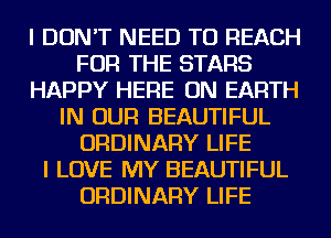 I DON'T NEED TO REACH
FOR THE STARS
HAPPY HERE ON EARTH
IN OUR BEAUTIFUL
ORDINARY LIFE
I LOVE MY BEAUTIFUL
ORDINARY LIFE