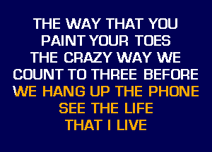 THE WAY THAT YOU
PAINT YOUR TOES
THE CRAZY WAY WE
COUNT TU THREE BEFORE
WE HANG UP THE PHONE
SEE THE LIFE
THAT I LIVE