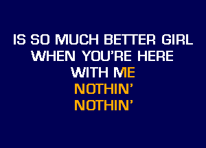 IS SO MUCH BETTER GIRL
WHEN YOU'RE HERE
WITH ME
NOTHIN'
NOTHIN'