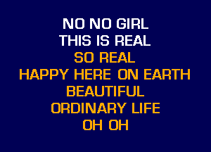 NO NO GIRL
THIS IS REAL
50 REAL
HAPPY HERE ON EARTH
BEAUTIFUL
ORDINARY LIFE
OH OH