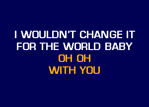 I WOULDN'T CHANGE IT
FOR THE WORLD BABY
OH OH
WITH YOU