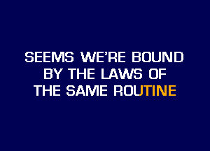 SEEMS WE'RE BOUND
BY THE LAWS OF
THE SAME ROUTINE