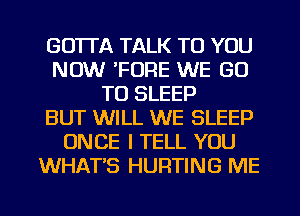 GO'ITA TALK TO YOU
NOW 'FORE WE GO
TO SLEEP
BUT WILL WE SLEEP
ONCE I TELL YOU
WHAT'S HURTING ME

g
