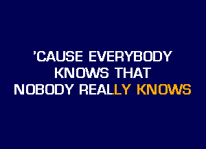 'CAUSE EVERYBODY
KNOWS THAT
NOBODY REALLY KNOWS