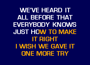 WE'VE HEARD IT
ALL BEFORE THAT
EVERYBODY KNOWS
JUST HOW TO MAKE
IT RIGHT
I WISH WE GAVE IT
ONE MORE TRY