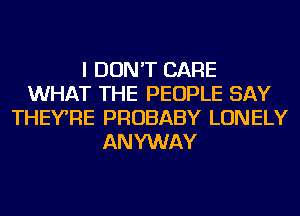 I DON'T CARE
WHAT THE PEOPLE SAY
THEYRE PROBABY LONELY
ANYWAY