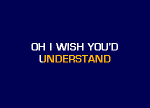 OH I WISH YOU'D

UNDERSTAND