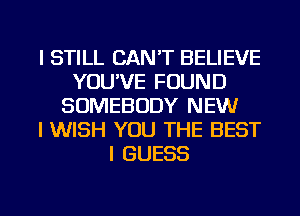 I STILL CAN'T BELIEVE
YOU'VE FOUND
SOMEBODY NEW
I WISH YOU THE BEST
I GUESS