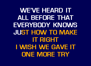 WE'VE HEARD IT
ALL BEFORE THAT
EVERYBODY KNOWS
JUST HOW TO MAKE
IT RIGHT
I WISH WE GAVE IT
ONE MORE TRY