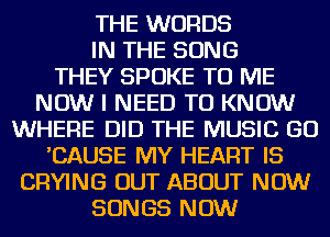 THE WORDS
IN THE SONG
THEY SPOKE TO ME
NOW I NEED TO KNOW
WHERE DID THE MUSIC GO
'CAUSE MY HEART IS
CRYING OUT ABOUT NOW
SONGS NOW