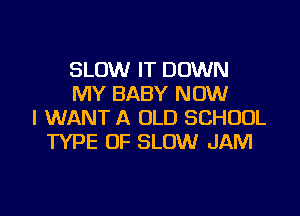 SLOW IT DOWN
MY BABY NOW

I WANT A OLD SCHOOL
TYPE OF SLOW JAM