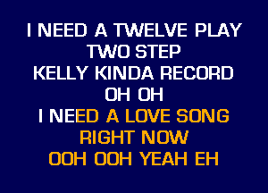 I NEED A TWELVE PLAY
TWO STEP
KELLY KINDA RECORD
OH OH
I NEED A LOVE SONG
RIGHT NOW
OOH OOH YEAH EH