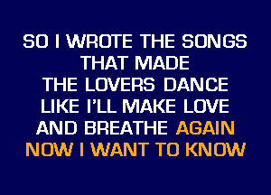 SO I WROTE THE SONGS
THAT MADE
THE LOVERS DANCE
LIKE I'LL MAKE LOVE
AND BREATHE AGAIN
NOW I WANT TO KNOW