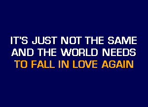 IT'S JUST NOT THE SAME
AND THE WORLD NEEDS
TO FALL IN LOVE AGAIN