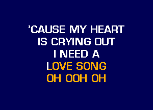 'CAUSE MY HEART
IS CRYING OUT
I NEED A

LOVE SONG
OH 00H 0H