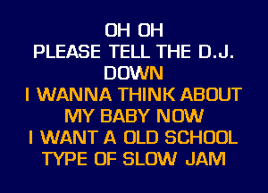 OH OH
PLEASE TELL THE D.J.
DOWN
I WANNA THINK ABOUT
MY BABY NOW
I WANT A OLD SCHOOL
TYPE OF SLOW JAM