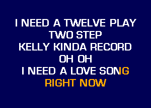 I NEED A TWELVE PLAY
TWO STEP
KELLY KINDA RECORD
OH OH
I NEED A LOVE SONG
RIGHT NOW