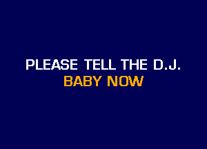 PLEASE TELL THE D.J.

BABY NOW