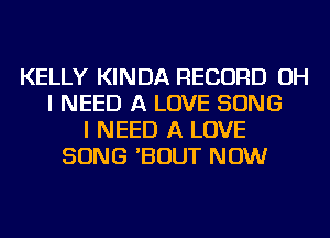 KELLY KINDA RECORD OH
I NEED A LOVE SONG
I NEED A LOVE
SONG 'BOUT NOW