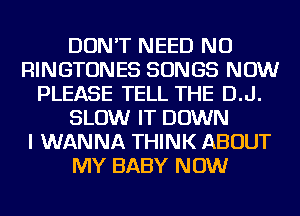 DON'T NEED NU
RINGTONES SONGS NOW
PLEASE TELL THE D.J.
SLOW IT DOWN
I WANNA THINK ABOUT
MY BABY NOW