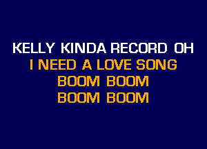 KELLY KINDA RECORD OH
I NEED A LOVE SONG
BOOM BOOM
BOOM BOOM