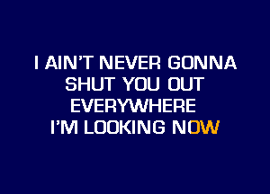 l AIN'T NEVER GONNA
SHUT YOU OUT
EVERYWHERE

I'M LOOKING NOW

g